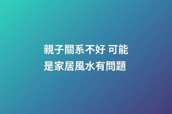 親子關系不好 可能是家居風水有問題